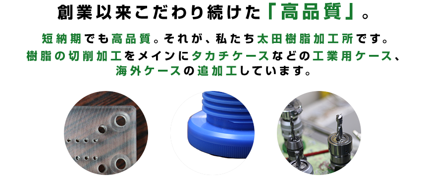 創業以来こだわり続けた「高品質」。 短納期でも高品質。それが、私たち太田樹脂加工所です。樹脂の切削加工をメインにタカチケースなど工業用ケース、海外ケースの追加工しています。